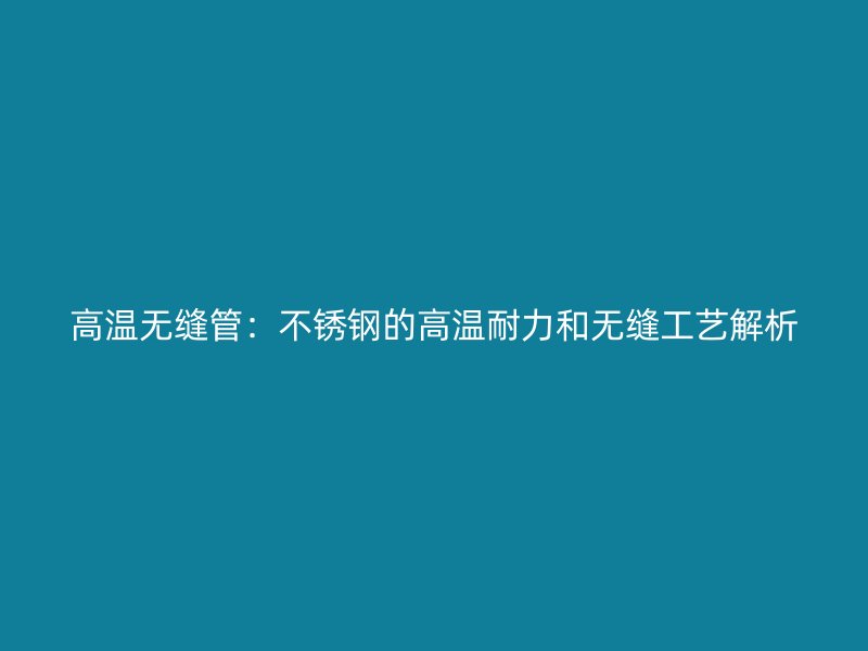高温无缝管：不锈钢的高温耐力和无缝工艺解析