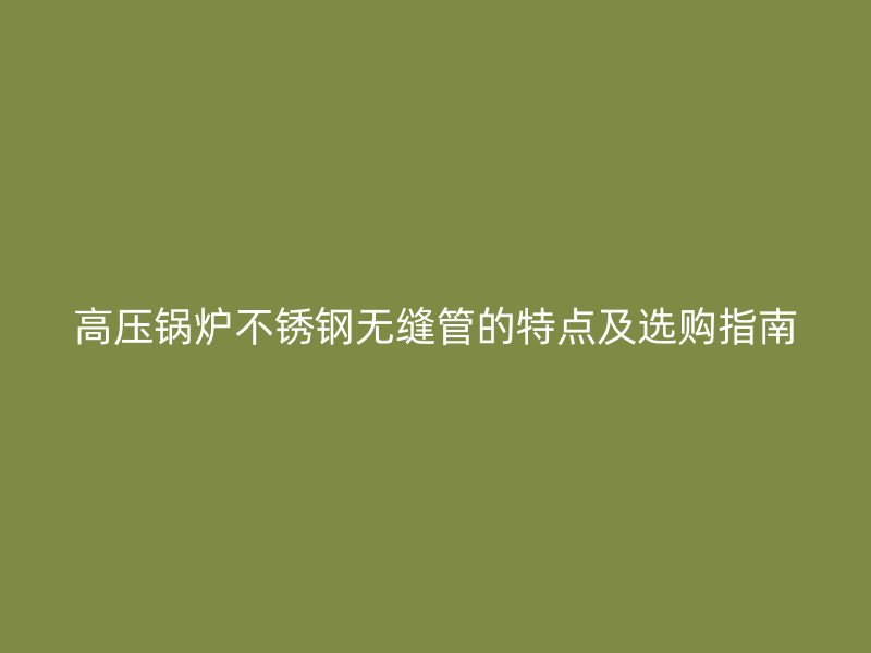 高压锅炉不锈钢无缝管的特点及选购指南