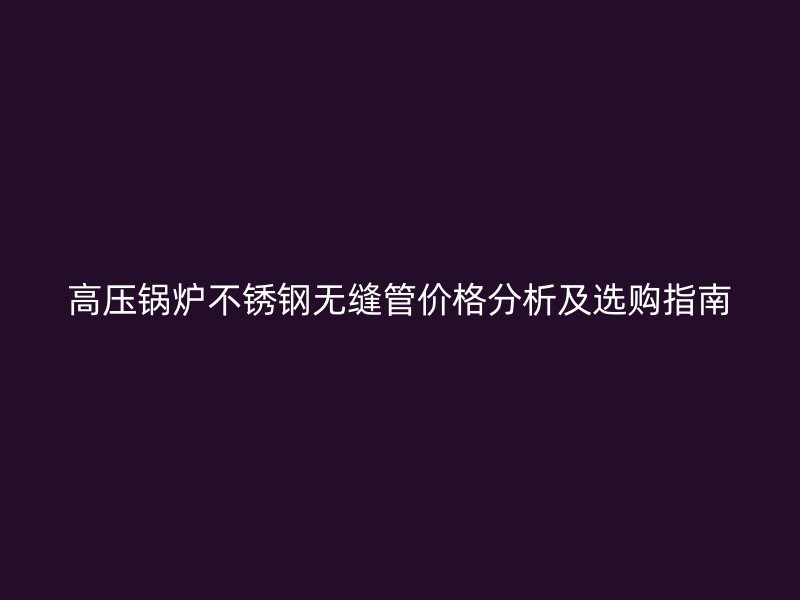 高压锅炉不锈钢无缝管价格分析及选购指南