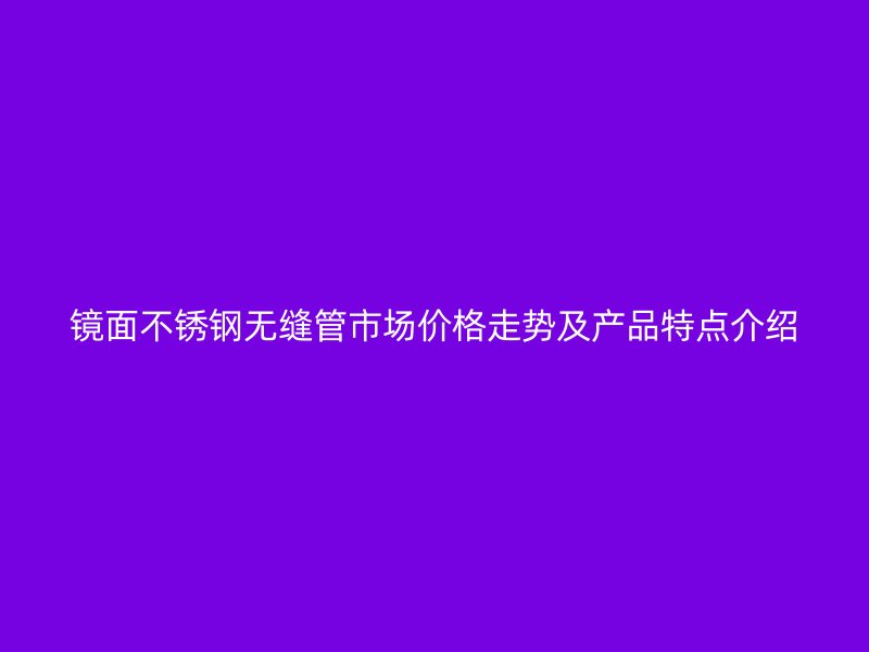 镜面不锈钢无缝管市场价格走势及产品特点介绍