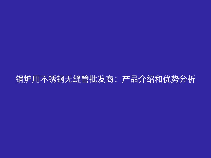 锅炉用不锈钢无缝管批发商：产品介绍和优势分析