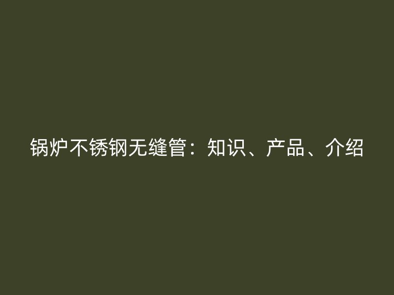 锅炉不锈钢无缝管：知识、产品、介绍