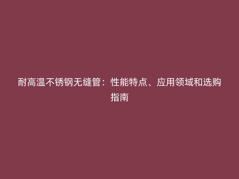 耐高温不锈钢无缝管：性能特点、应用领域和选购指南