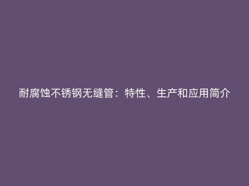 耐腐蚀不锈钢无缝管：特性、生产和应用简介
