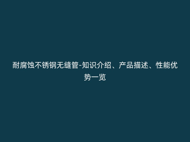 耐腐蚀不锈钢无缝管-知识介绍、产品描述、性能优势一览