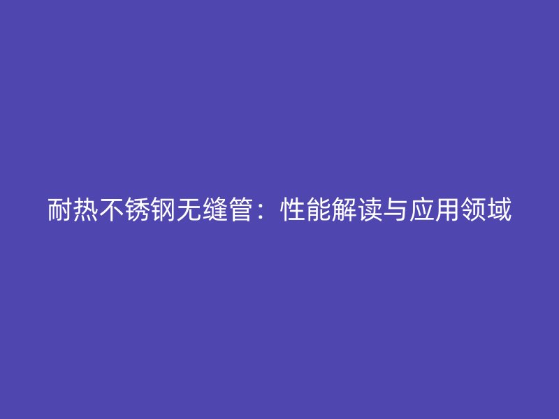耐热不锈钢无缝管：性能解读与应用领域