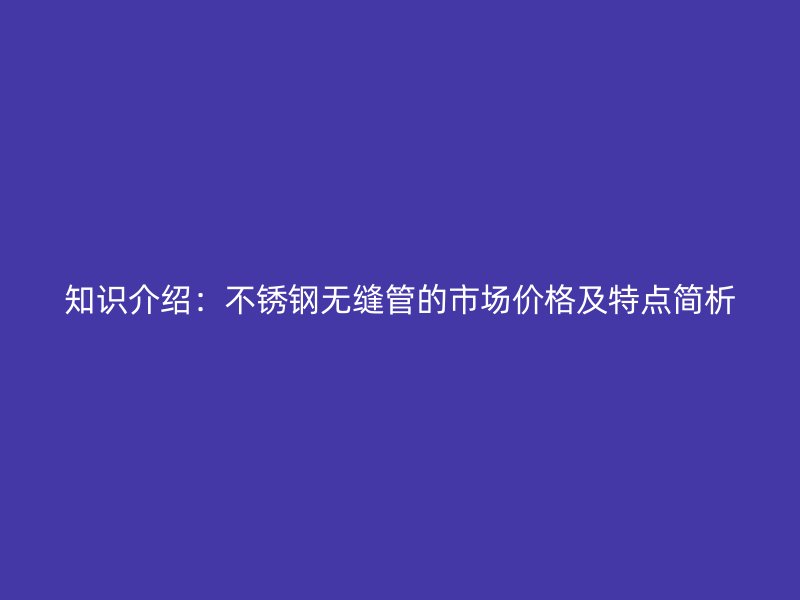 知识介绍：不锈钢无缝管的市场价格及特点简析