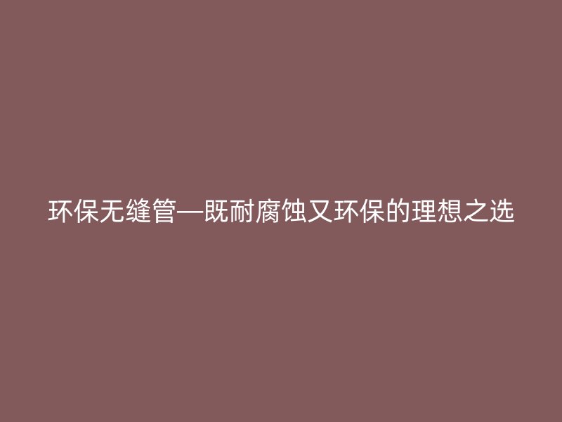 环保无缝管—既耐腐蚀又环保的理想之选