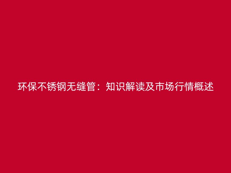 环保不锈钢无缝管：知识解读及市场行情概述