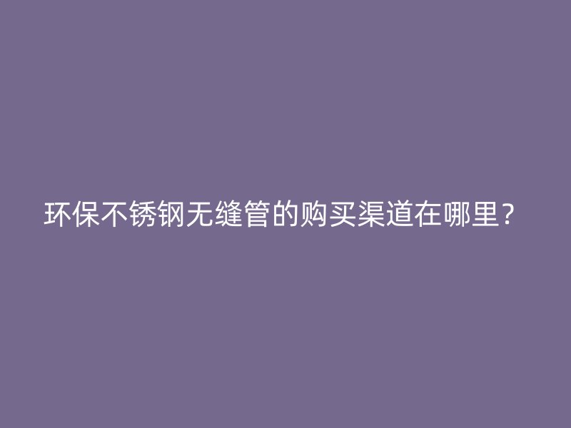 环保不锈钢无缝管的购买渠道在哪里？
