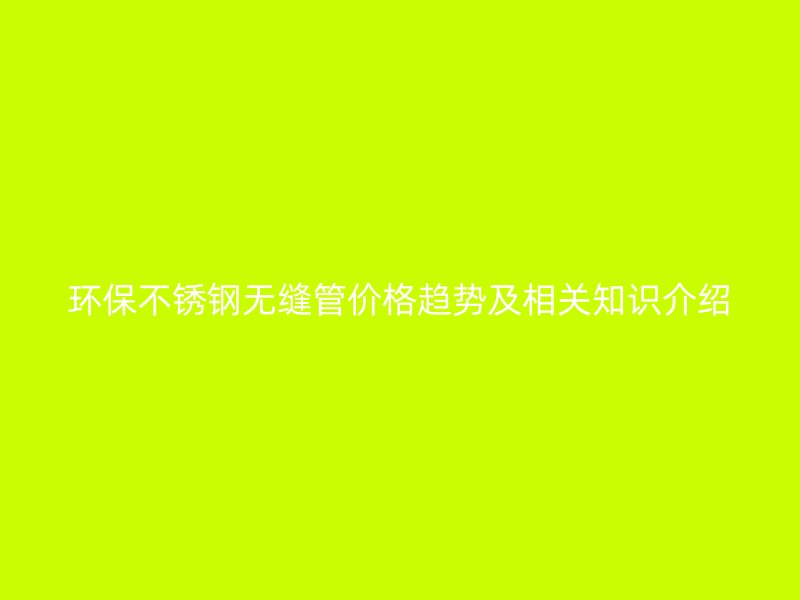 环保不锈钢无缝管价格趋势及相关知识介绍
