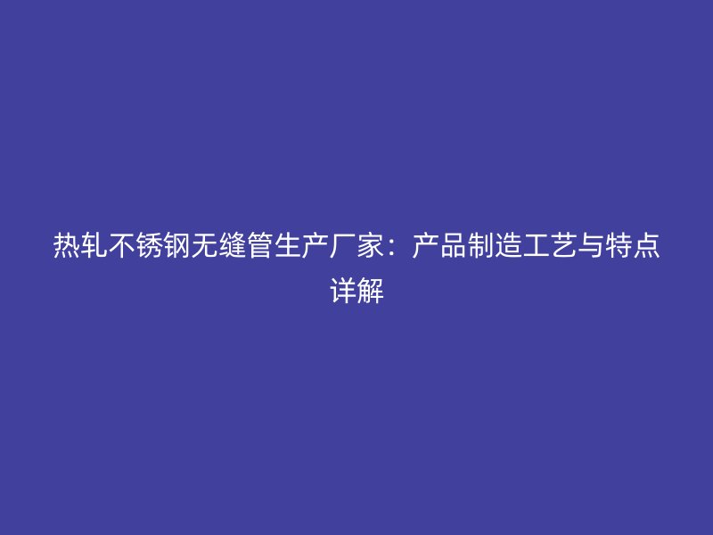 热轧不锈钢无缝管生产厂家：产品制造工艺与特点详解
