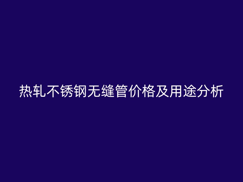 热轧不锈钢无缝管价格及用途分析