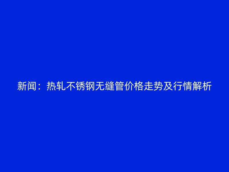 新闻：热轧不锈钢无缝管价格走势及行情解析