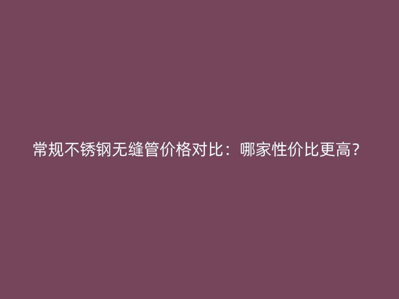 常规不锈钢无缝管价格对比：哪家性价比更高？