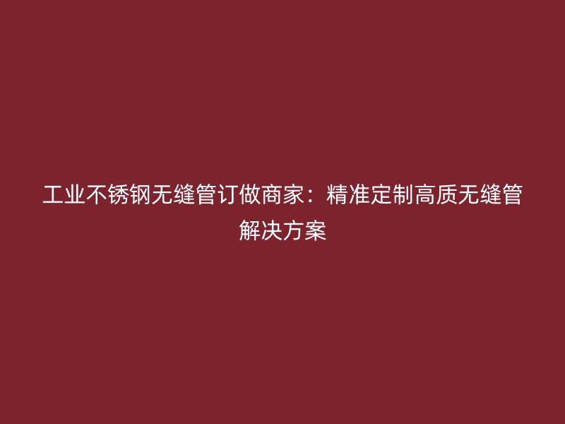 工业不锈钢无缝管订做商家：精准定制高质无缝管解决方案