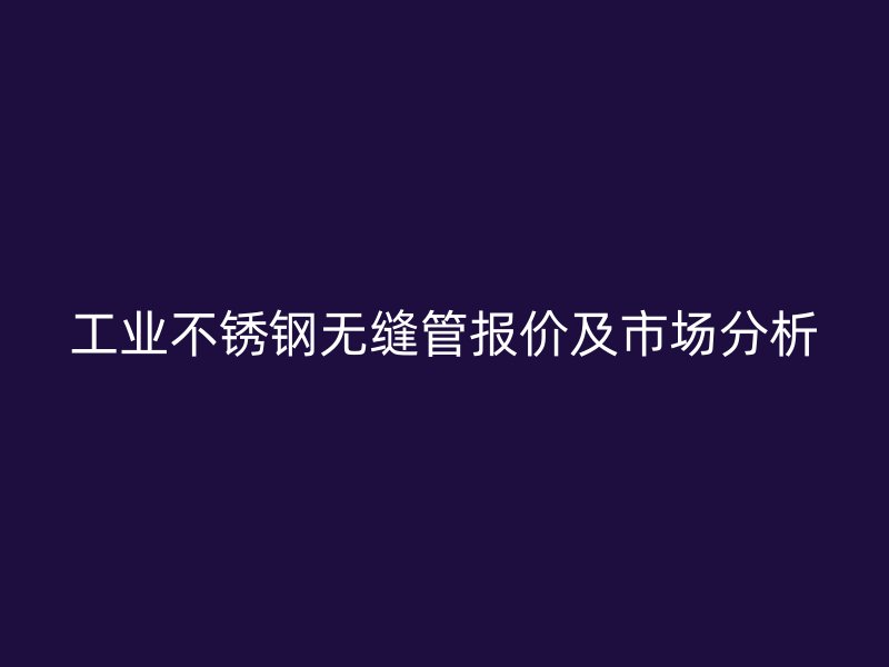 工业不锈钢无缝管报价及市场分析