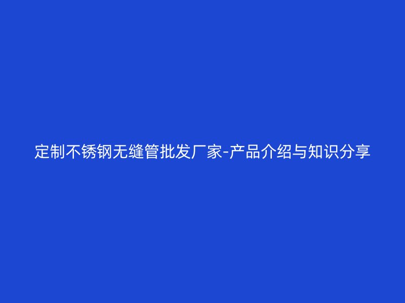 定制不锈钢无缝管批发厂家-产品介绍与知识分享