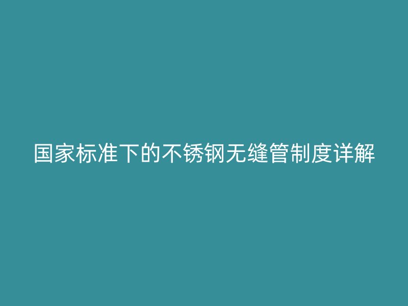 国家标准下的不锈钢无缝管制度详解