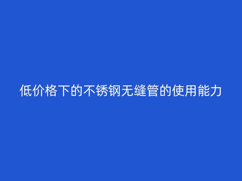 低价格下的不锈钢无缝管的使用能力