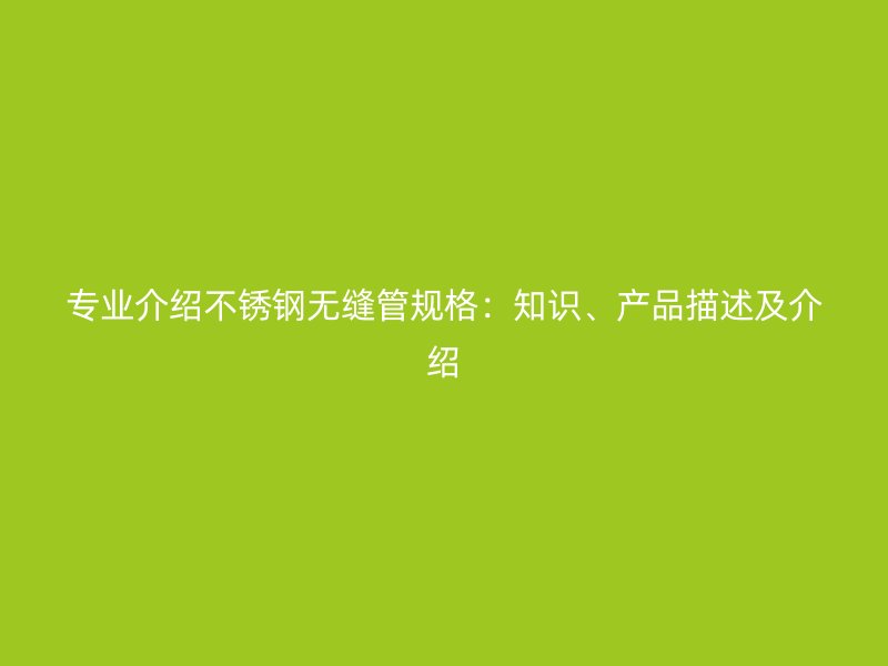 专业介绍不锈钢无缝管规格：知识、产品描述及介绍