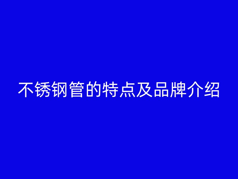 不锈钢管的特点及品牌介绍