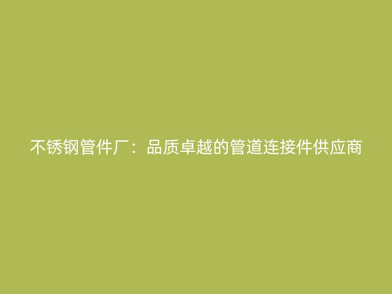 不锈钢管件厂：品质卓越的管道连接件供应商