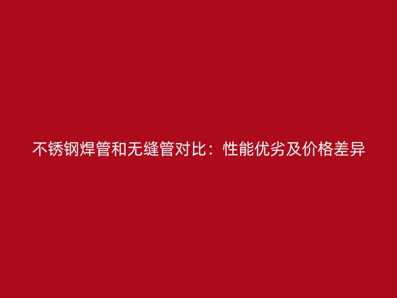 不锈钢焊管和无缝管对比：性能优劣及价格差异