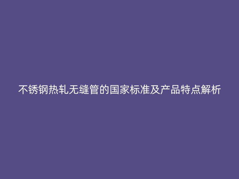 不锈钢热轧无缝管的国家标准及产品特点解析
