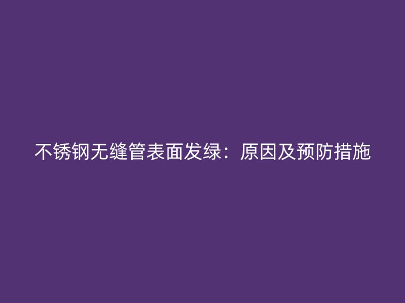 不锈钢无缝管表面发绿：原因及预防措施