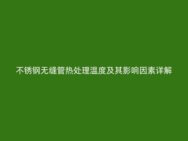 不锈钢无缝管热处理温度及其影响因素详解