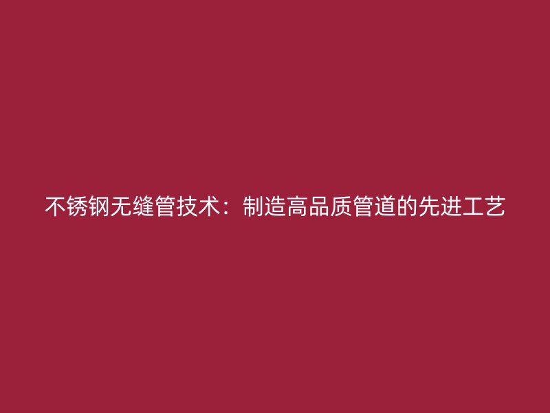 不锈钢无缝管技术：制造高品质管道的先进工艺