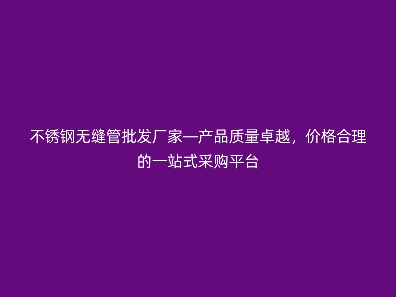 不锈钢无缝管批发厂家—产品质量卓越，价格合理的一站式采购平台