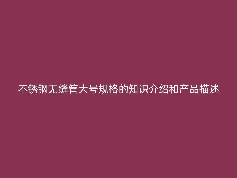 不锈钢无缝管大号规格的知识介绍和产品描述
