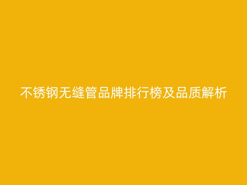 不锈钢无缝管品牌排行榜及品质解析