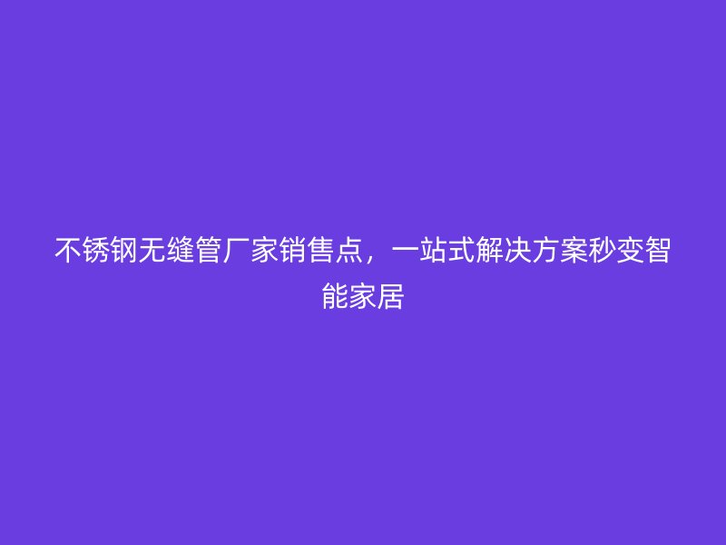 不锈钢无缝管厂家销售点，一站式解决方案秒变智能家居