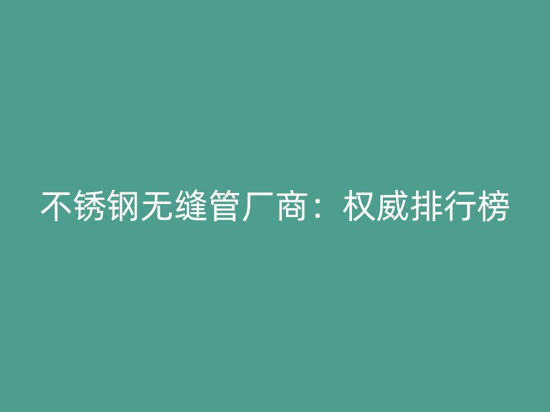 不锈钢无缝管厂商：权威排行榜