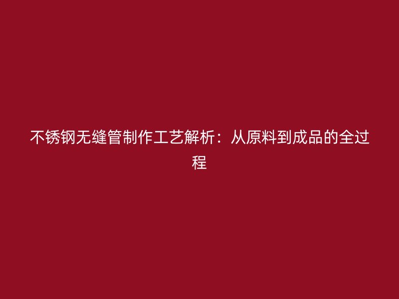 不锈钢无缝管制作工艺解析：从原料到成品的全过程