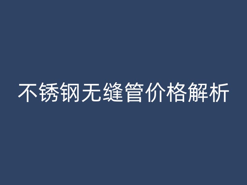 不锈钢无缝管价格解析