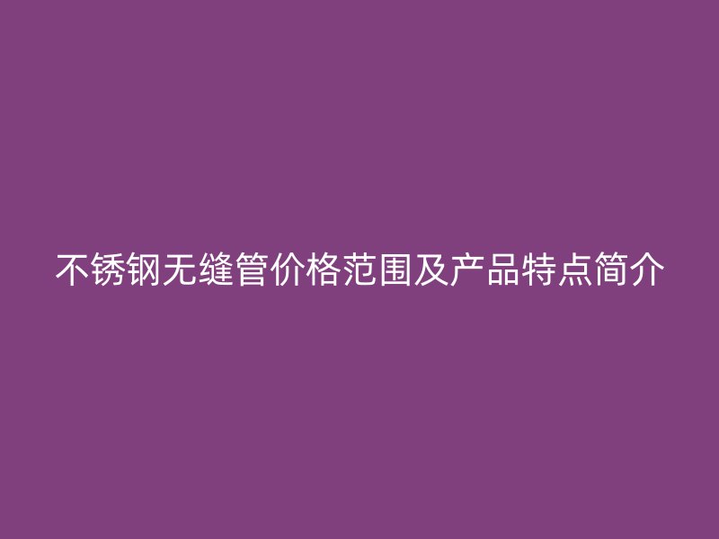 不锈钢无缝管价格范围及产品特点简介