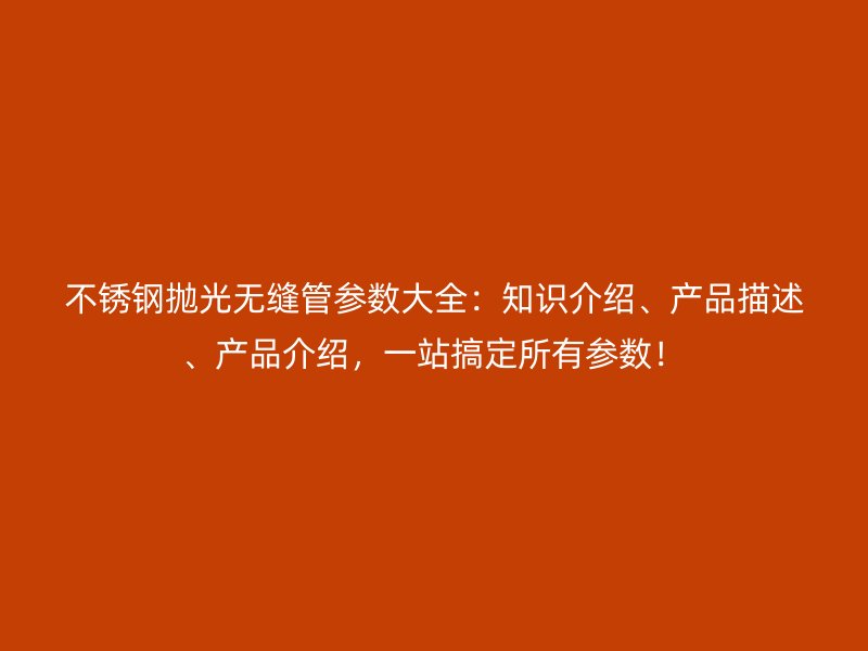 不锈钢抛光无缝管参数大全：知识介绍、产品描述、产品介绍，一站搞定所有参数！