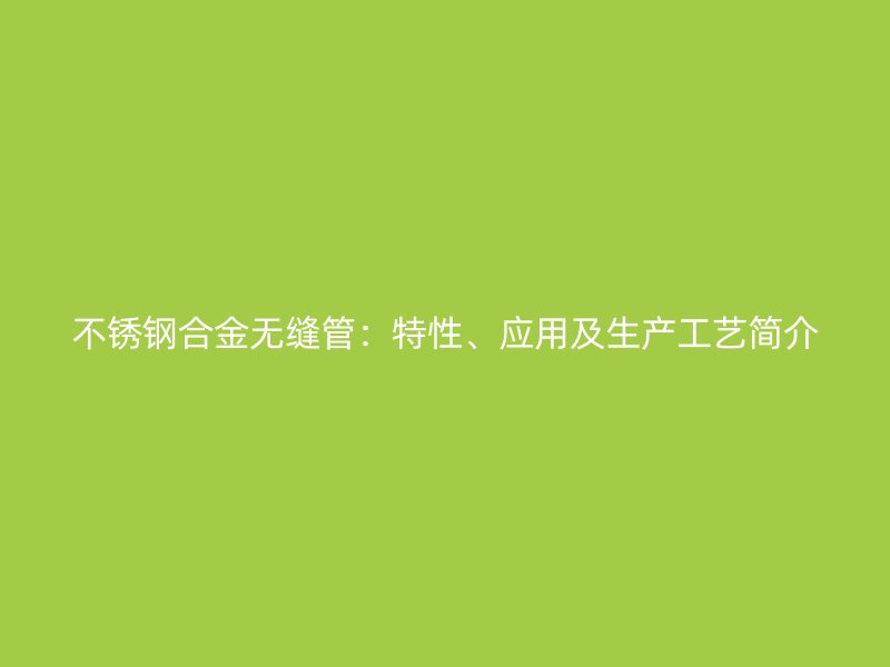 不锈钢合金无缝管：特性、应用及生产工艺简介