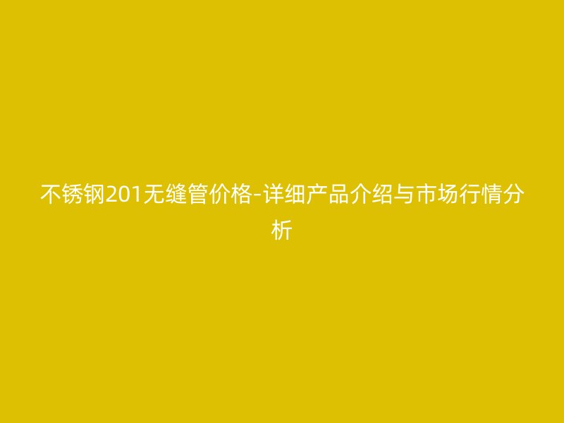 不锈钢201无缝管价格-详细产品介绍与市场行情分析