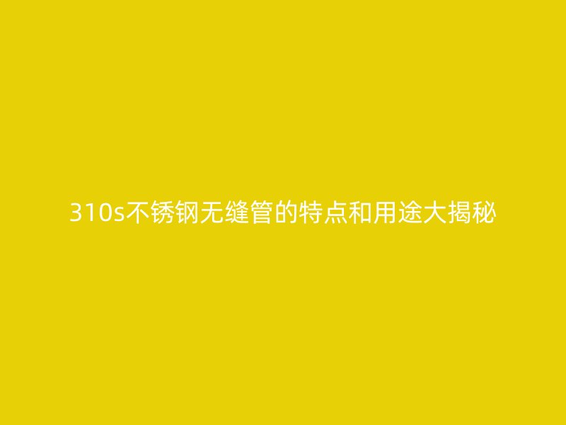 310s不锈钢无缝管的特点和用途大揭秘