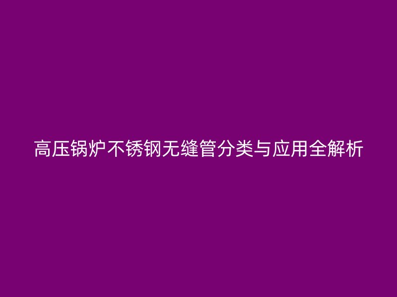 高压锅炉不锈钢无缝管分类与应用全解析