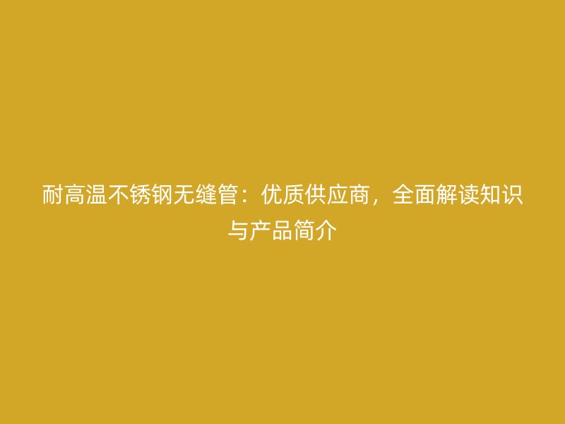耐高温不锈钢无缝管：优质供应商，全面解读知识与产品简介