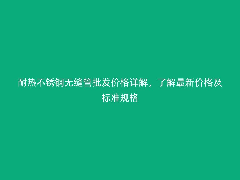 耐热不锈钢无缝管批发价格详解，了解最新价格及标准规格