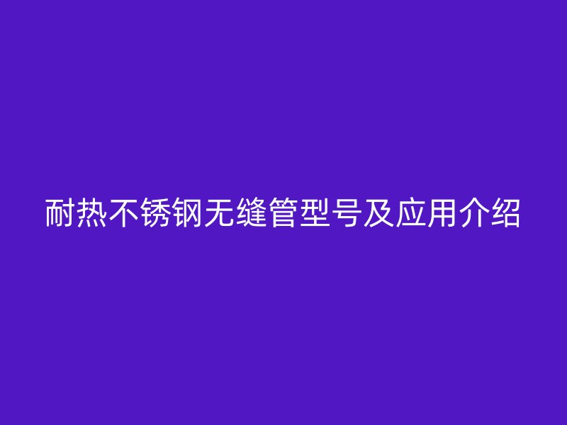 耐热不锈钢无缝管型号及应用介绍