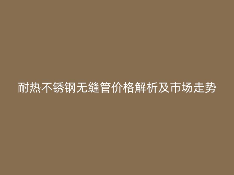 耐热不锈钢无缝管价格解析及市场走势