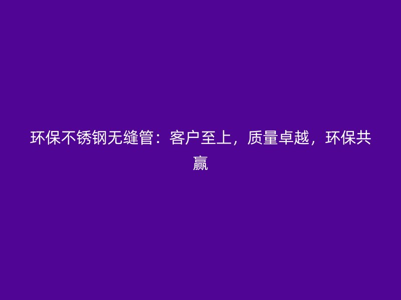 环保不锈钢无缝管:客户至上,质量卓越,环保共赢